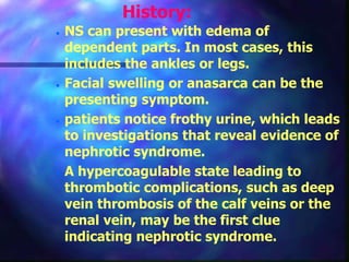 History:
 NS can present with edema of
dependent parts. In most cases, this
includes the ankles or legs.
 Facial swelling or anasarca can be the
presenting symptom.
 patients notice frothy urine, which leads
to investigations that reveal evidence of
nephrotic syndrome.
 A hypercoagulable state leading to
thrombotic complications, such as deep
vein thrombosis of the calf veins or the
renal vein, may be the first clue
indicating nephrotic syndrome.
 