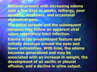  Patients present with increasing edema
over a few days or weeks, lethargy, poor
appetite, weakness, and occasional
abdominal pain.
 The initial episode and the subsequent
relapses may follow an apparent viral
upper respiratory tract infection.
 Edema is the predominant feature and
initially develops around the eyes and
lower extremities. With time, the edema
becomes generalized and may be
associated with an increase in weight, the
development of an ascitic or pleural
effusion, and a decline in urine output.
 