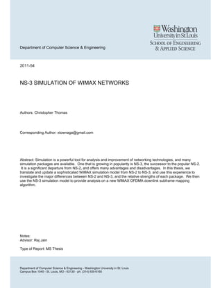 Department of Computer Science & Engineering
2011-54
NS-3 SIMULATION OF WIMAX NETWORKS
Authors: Christopher Thomas
Corresponding Author: xtownaga@gmail.com
Abstract: Simulation is a powerful tool for analysis and improvement of networking technologies, and many
simulation packages are available. One that is growing in popularity is NS-3, the successor to the popular NS-2.
It is a significant departure from NS-2, and offers many advantages and disadvantages. In this thesis, we
translate and update a sophisticated WiMAX simulation model from NS-2 to NS-3, and use this experience to
investigate the major differences between NS-2 and NS-3, and the relative strengths of each package. We then
use the NS-3 simulation model to provide analysis on a new WiMAX OFDMA downlink subframe mapping
algorithm.
Notes:
Advisor: Raj Jain
Type of Report: MS Thesis
Department of Computer Science & Engineering - Washington University in St. Louis
Campus Box 1045 - St. Louis, MO - 63130 - ph: (314) 935-6160
 