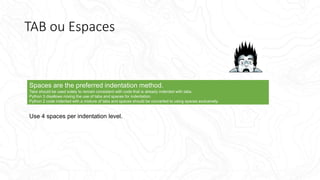 TAB ou Espaces
Spaces are the preferred indentation method.
Tabs should be used solely to remain consistent with code that is already indented with tabs.
Python 3 disallows mixing the use of tabs and spaces for indentation.
Python 2 code indented with a mixture of tabs and spaces should be converted to using spaces exclusively.
Use 4 spaces per indentation level.
 