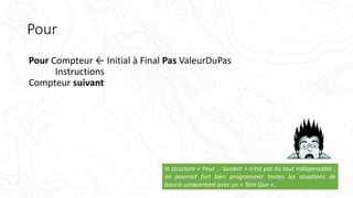 Pour
Pour Compteur ← Initial à Final Pas ValeurDuPas
Instructions
Compteur suivant
la structure « Pour … Suivant » n’est pas du tout indispensable ;
on pourrait fort bien programmer toutes les situations de
boucle uniquement avec un « Tant Que ».
 