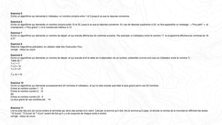 Exercice 5
Ecrire un algorithme qui demande à l’utilisateur un nombre compris entre 1 et 3 jusqu’à ce que la réponse convienne.
Exercice 6
Ecrire un algorithme qui demande un nombre compris entre 10 et 20, jusqu’à ce que la réponse convienne. En cas de réponse supérieure à 20, on fera apparaître un message : « Plus petit ! », et
inversement, « Plus grand ! » si le nombre est inférieur à 10.
Exercice 7
Ecrire un algorithme qui demande un nombre de départ, et qui ensuite affiche les dix nombres suivants. Par exemple, si l'utilisateur entre le nombre 17, le programme affichera les nombres de 18
à 27.
Exercice 8
Réécrire l'algorithme précédent, en utilisant cette fois l'instruction Pour
corrigé - retour au cours
Exercice 9
Ecrire un algorithme qui demande un nombre de départ, et qui ensuite écrit la table de multiplication de ce nombre, présentée comme suit (cas où l'utilisateur entre le nombre 7) :
Table de 7 :
7 x 1 = 7
7 x 2 = 14
7 x 3 = 21
…
7 x 10 = 70
Exercice 10
Ecrire un algorithme qui demande successivement 20 nombres à l’utilisateur, et qui lui dise ensuite quel était le plus grand parmi ces 20 nombres :
Entrez le nombre numéro 1 : 12
Entrez le nombre numéro 2 : 14
etc.
Entrez le nombre numéro 20 : 6
Le plus grand de ces nombres est : 14
Exercice 11
Lire la suite des prix (en euros entiers et terminée par zéro) des achats d’un client. Calculer la somme qu’il doit, lire la somme qu’il paye, et simuler la remise de la monnaie en affichant les textes
"10 Euros", "5 Euros" et "1 Euro" autant de fois qu’il y a de coupures de chaque sorte à rendre.
corrigé - retour au cours
 