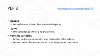 PEP 8
• Espaces
• Les opérateurs doivent être entourés d’espaces.
• Lignes
• Une ligne doit se limiter à 79 charactères.
• Noms de variables
• Lettres seules, en minuscule : pour les boucles et les indices.
• Lettres majuscules + underscores : pour les (pseudo) constantes.
https://www.python.org/dev/peps/pep-0008
 