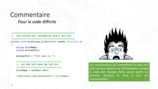 Commentaire
Pour le code difficile
Les commentaires qui contredisent le code sont
pires qu'une absence de commentaire. Lorsque
le code doit changer, faites passer parmi vos
priorités absolues la mise à jour des
commentaires !
 