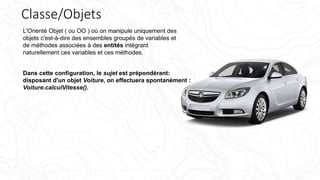 Classe/Objets
L'Orienté Objet ( ou OO ) où on manipule uniquement des
objets c'est-à-dire des ensembles groupés de variables et
de méthodes associées à des entités intégrant
naturellement ces variables et ces méthodes.
Dans cette configuration, le sujet est prépondérant:
disposant d'un objet Voiture, on effectuera spontanément :
Voiture.calculVitesse().
 