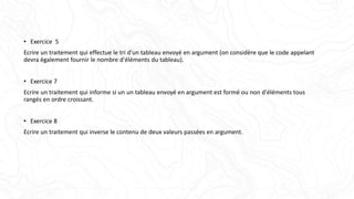 • Exercice 5
Ecrire un traitement qui effectue le tri d'un tableau envoyé en argument (on considère que le code appelant
devra également fournir le nombre d'éléments du tableau).
• Exercice 7
Ecrire un traitement qui informe si un un tableau envoyé en argument est formé ou non d'éléments tous
rangés en ordre croissant.
• Exercice 8
Ecrire un traitement qui inverse le contenu de deux valeurs passées en argument.
 