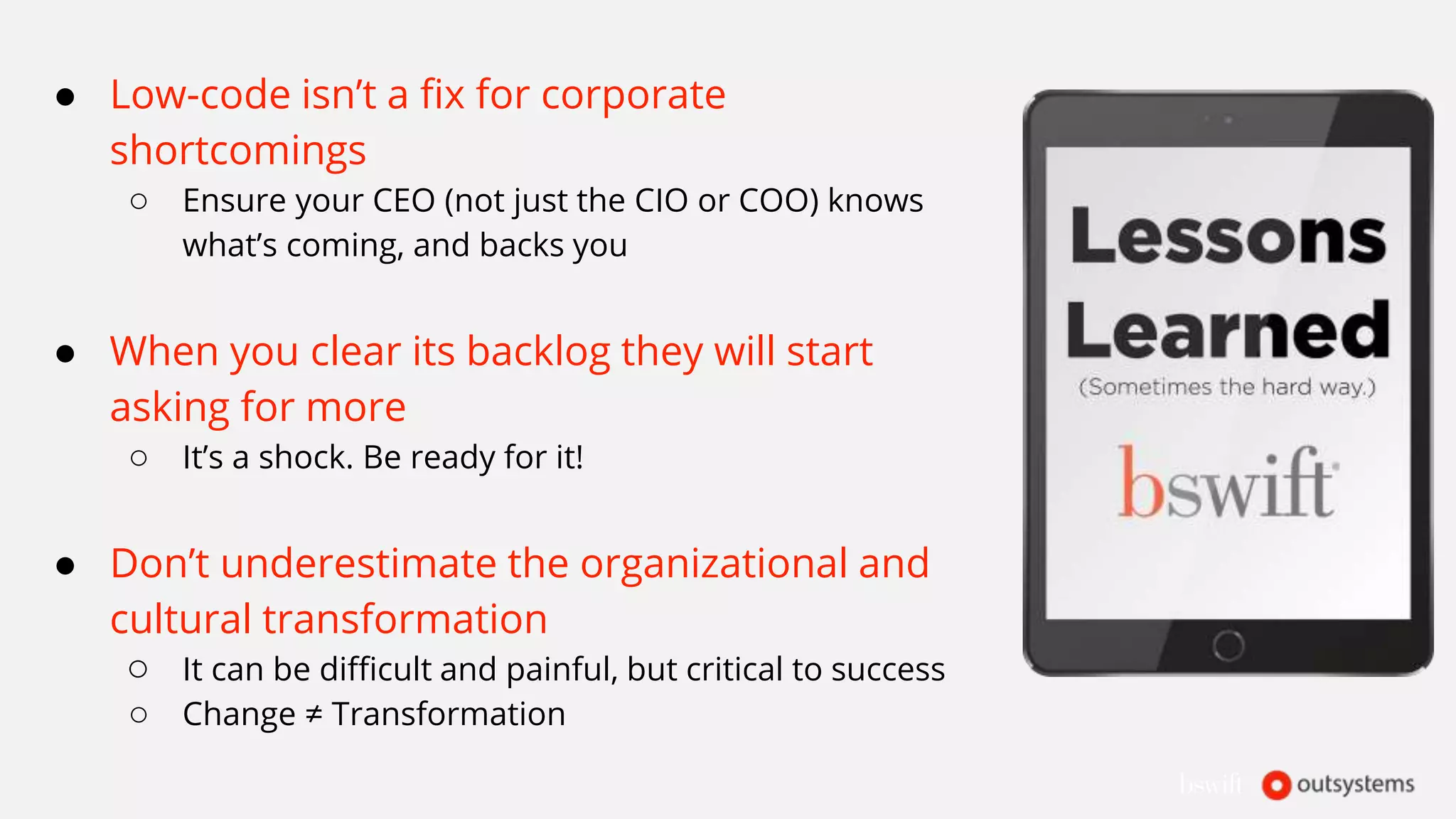 ● Low-code isn’t a fix for corporate
shortcomings
○ Ensure your CEO (not just the CIO or COO) knows
what’s coming, and backs you
● When you clear its backlog they will start
asking for more
○ It’s a shock. Be ready for it!
● Don’t underestimate the organizational and
cultural transformation
○ It can be difficult and painful, but critical to success
○ Change ≠ Transformation
 