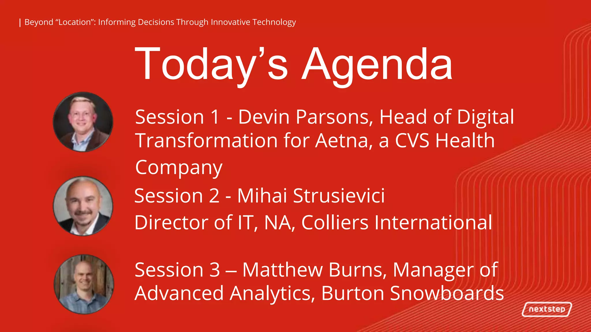 | Beyond “Location”: Informing Decisions Through Innovative Technology| Beyond “Location”: Informing Decisions Through Innovative Technology
Today’s Agenda
Session 1 - Devin Parsons, Head of Digital
Transformation for Aetna, a CVS Health
Company
Session 2 - Mihai Strusievici
Director of IT, NA, Colliers International
Session 3 – Matthew Burns, Manager of
Advanced Analytics, Burton Snowboards
 