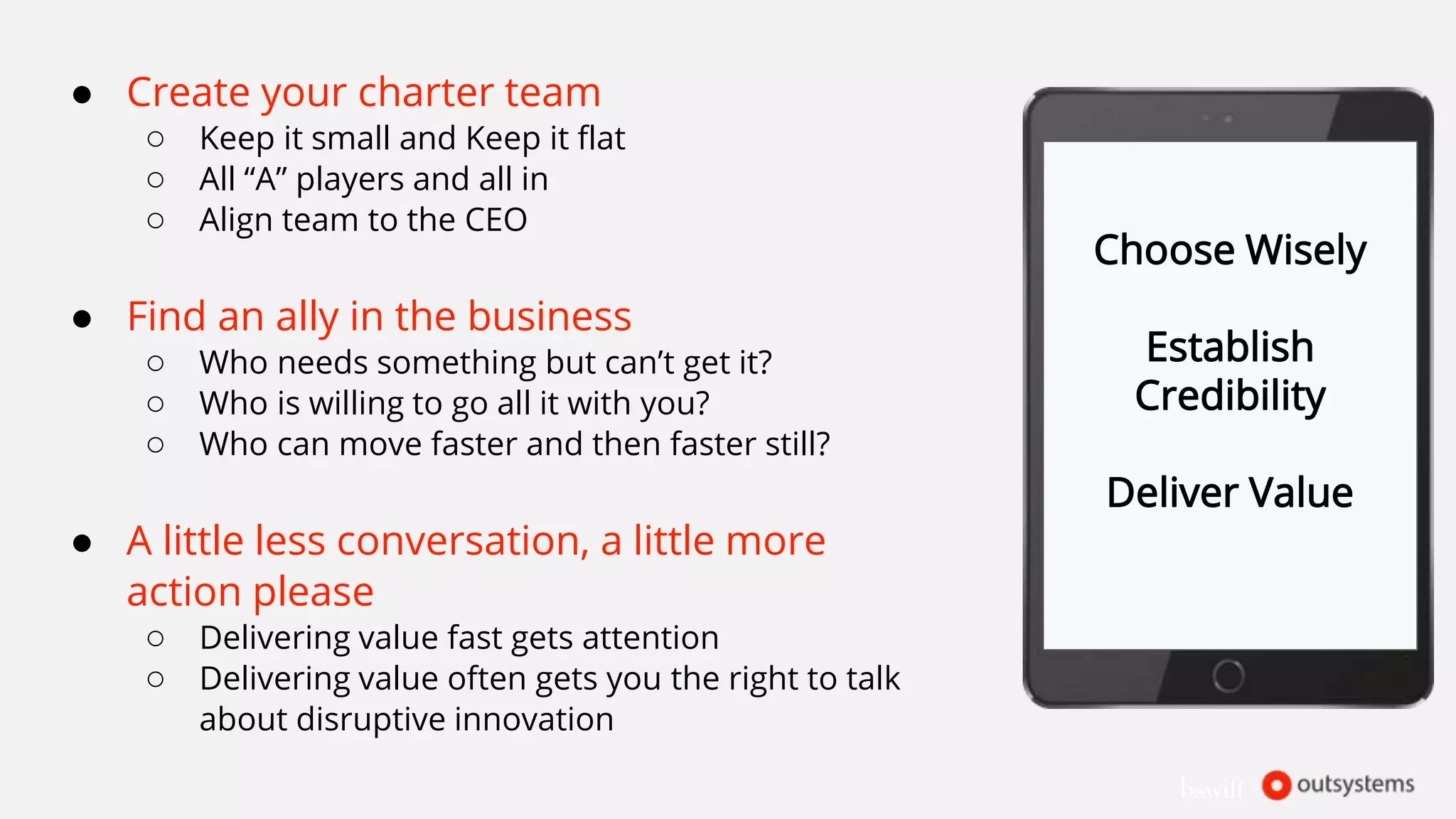 ● Create your charter team
○ Keep it small and Keep it flat
○ All “A” players and all in
○ Align team to the CEO
● Find an ally in the business
○ Who needs something but can’t get it?
○ Who is willing to go all it with you?
○ Who can move faster and then faster still?
● A little less conversation, a little more
action please
○ Delivering value fast gets attention
○ Delivering value often gets you the right to talk
about disruptive innovation
Choose Wisely
Establish
Credibility
Deliver Value
 