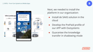 | ENTEL - From Core Systems to Mobile Apps
Next, we needed to install the
platform in our organization:
● Install de SAAS solution in the
cloud
● Develop the PrePaid profile of
our APP with Outsystems
● Guarantee the knowledge
transfer in shadowing mode
B
 