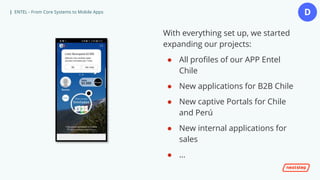 | ENTEL - From Core Systems to Mobile Apps
With everything set up, we started
expanding our projects:
● All profiles of our APP Entel
Chile
● New applications for B2B Chile
● New captive Portals for Chile
and Perú
● New internal applications for
sales
● …
D
 