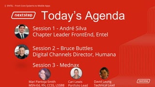 | ENTEL - From Core Systems to Mobile Apps| ENTEL - From Core Systems to Mobile Apps
Today’s Agenda
Mari Pantoja-Smith
MSN-Ed, RN, CCSS, LSSBB
Cari Lewis
Portfolio Lead
David Leung
Technical Lead
Session 1 - André Silva
Chapter Leader FrontEnd, Entel
Session 2 – Bruce Buttles
Digital Channels Director, Humana
Session 3 - Mednax
 