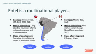 | ENTEL - From Core Systems to Mobile Apps
Entel is a multinational player…
● Services: Mobile, Fixed,
ICT, B2C, SMB, B2B
● Market positioning: Long
standing incumbent offering
outstanding service and
customer service
● Stage of development:
Transition from efficiency
driven to innovation driven
● Services: Mobile, B2C,
SMB
● Market positioning: New
market entrant (bought
Nextel Peru operations
2013)
● Stage of development:
Efficiency driven
~16M
customers
US$ ~3,2 Bi
revenue
~7,5k
employees
 