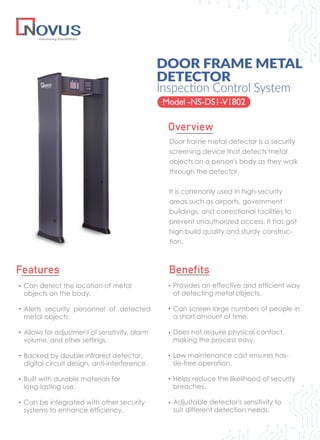 Door frame metal detector is a security
screening device that detects metal
objects on a person's body as they walk
through the detector.
It is commonly used in high-security
areas such as airports, government
buildings, and correctional facilities to
prevent unauthorized access. It has got
high build quality and sturdy construc-
tion.
DOOR FRAME METAL
DETECTOR
Model -NS-DS1-V1802
Overview
Features Benefits
Provides an effective and efficient way
of detecting metal objects.
Can screen large numbers of people in
a short amount of time.
Does not require physical contact,
making the process easy.
Low maintenance cost ensures has-
sle-free operation.
Helps reduce the likelihood of security
breaches.
Adjustable detector's sensitivity to
suit different detection needs.
Inspection Control System
Can detect the location of metal
objects on the body.
Alerts security personnel of detected
metal objects.
Allows for adjustment of sensitivity, alarm
volume, and other settings.
Backed by double infrared detector,
digital circuit design, anti-interference.
Built with durable materials for
long-lasting use.
Can be integrated with other security
systems to enhance efficiency.
 