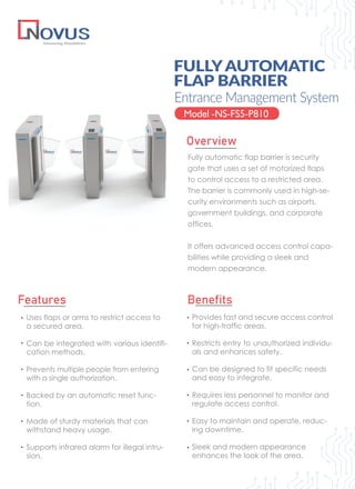 Fully automatic flap barrier is security
gate that uses a set of motorized flaps
to control access to a restricted area.
The barrier is commonly used in high-se-
curity environments such as airports,
government buildings, and corporate
offices.
It offers advanced access control capa-
bilities while providing a sleek and
modern appearance.
FULLYAUTOMATIC
FLAP BARRIER
Model -NS-FS5-P810
Overview
Features Benefits
Provides fast and secure access control
for high-traffic areas.
Restricts entry to unauthorized individu-
als and enhances safety.
Can be designed to fit specific needs
and easy to integrate.
Requires less personnel to monitor and
regulate access control.
Easy to maintain and operate, reduc-
ing downtime.
Sleek and modern appearance
enhances the look of the area.
Entrance Management System
Uses flaps or arms to restrict access to
a secured area.
Can be integrated with various identifi-
cation methods.
Prevents multiple people from entering
with a single authorization.
Backed by an automatic reset func-
tion.
Made of sturdy materials that can
withstand heavy usage.
Supports infrared alarm for illegal intru-
sion.
 