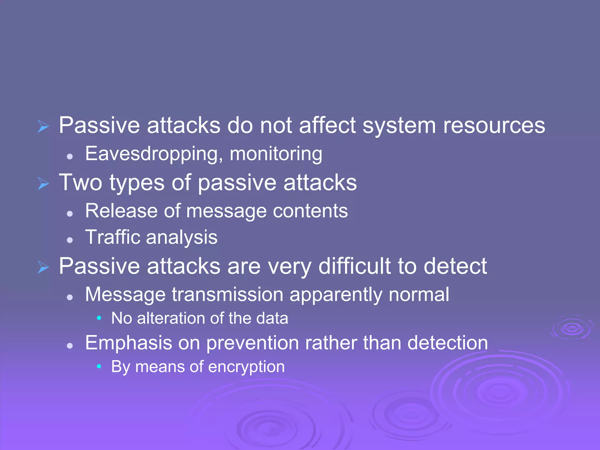  Passive attacks do not affect system resources
 Eavesdropping, monitoring
 Two types of passive attacks
 Release of message contents
 Traffic analysis
 Passive attacks are very difficult to detect
 Message transmission apparently normal
• No alteration of the data
 Emphasis on prevention rather than detection
• By means of encryption
 