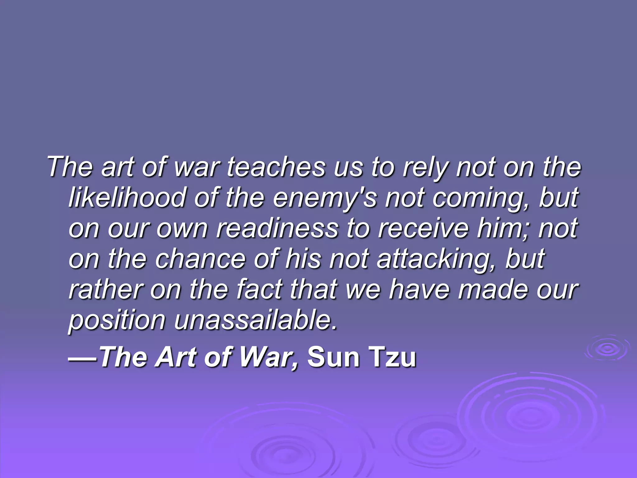 The art of war teaches us to rely not on the
likelihood of the enemy's not coming, but
on our own readiness to receive him; not
on the chance of his not attacking, but
rather on the fact that we have made our
position unassailable.
—The Art of War, Sun Tzu
 