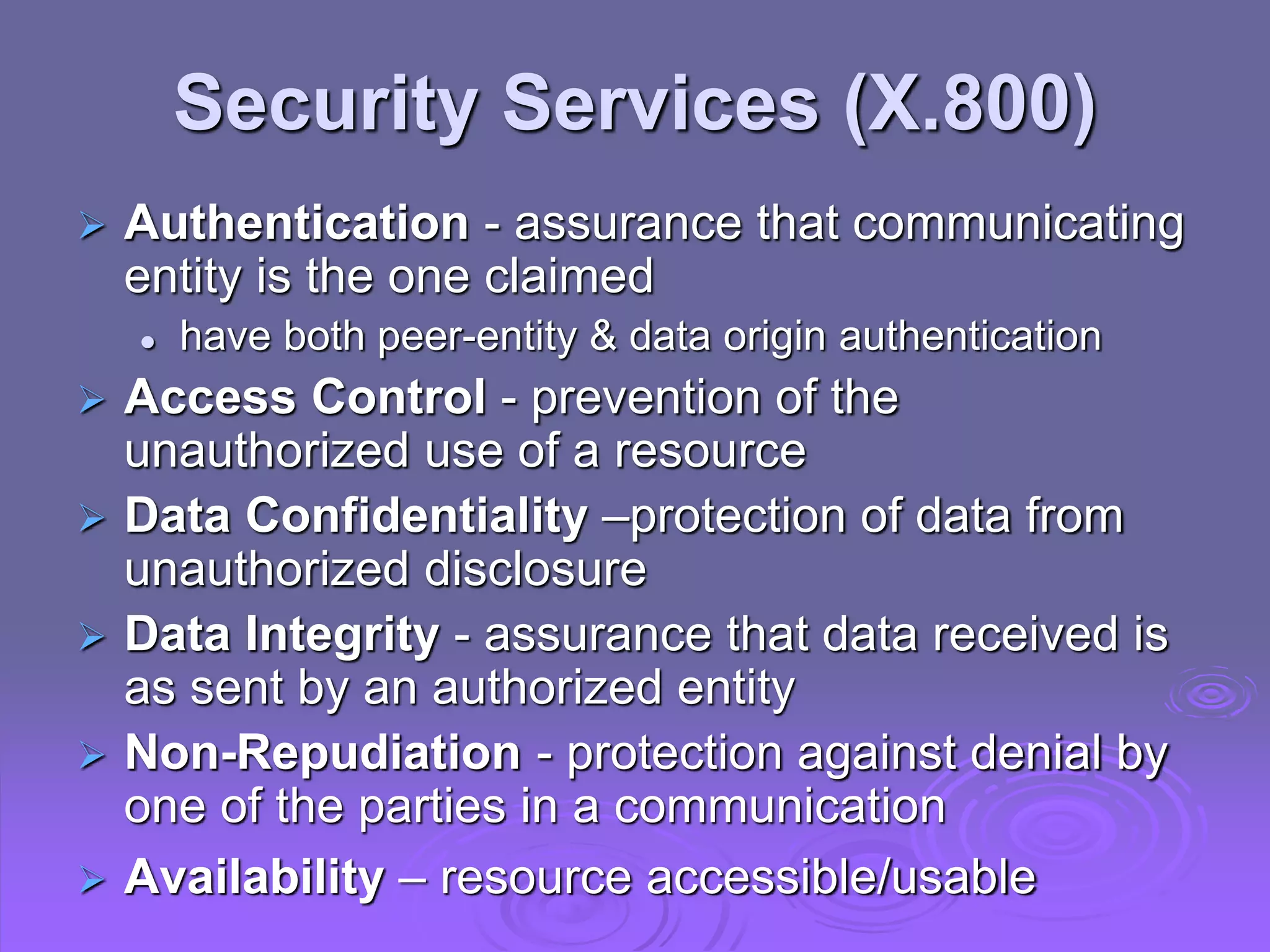 Security Services (X.800)
 Authentication - assurance that communicating
entity is the one claimed
 have both peer-entity & data origin authentication
 Access Control - prevention of the
unauthorized use of a resource
 Data Confidentiality –protection of data from
unauthorized disclosure
 Data Integrity - assurance that data received is
as sent by an authorized entity
 Non-Repudiation - protection against denial by
one of the parties in a communication
 Availability – resource accessible/usable
 