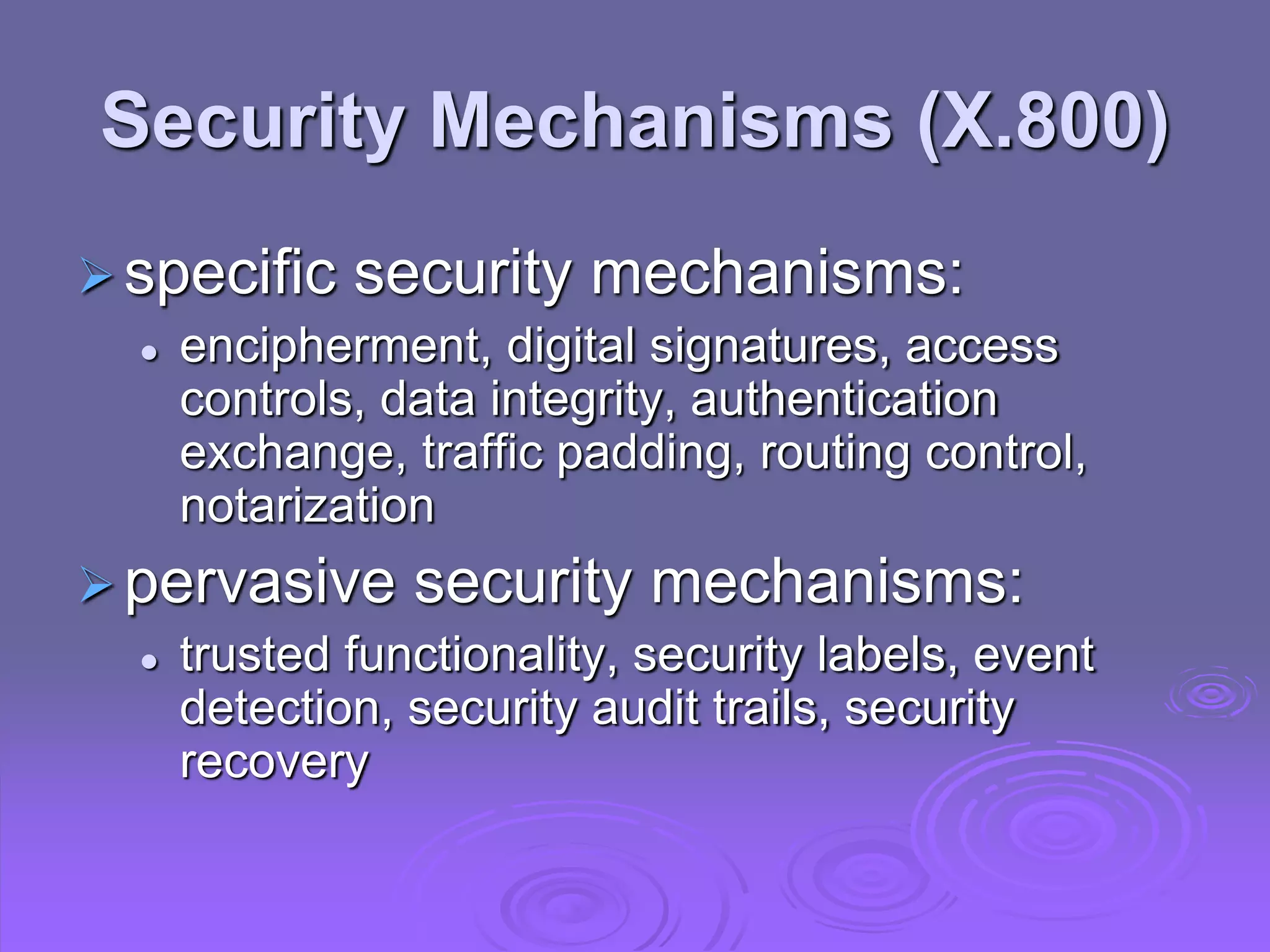 Security Mechanisms (X.800)
specific security mechanisms:
 encipherment, digital signatures, access
controls, data integrity, authentication
exchange, traffic padding, routing control,
notarization
pervasive security mechanisms:
 trusted functionality, security labels, event
detection, security audit trails, security
recovery
 