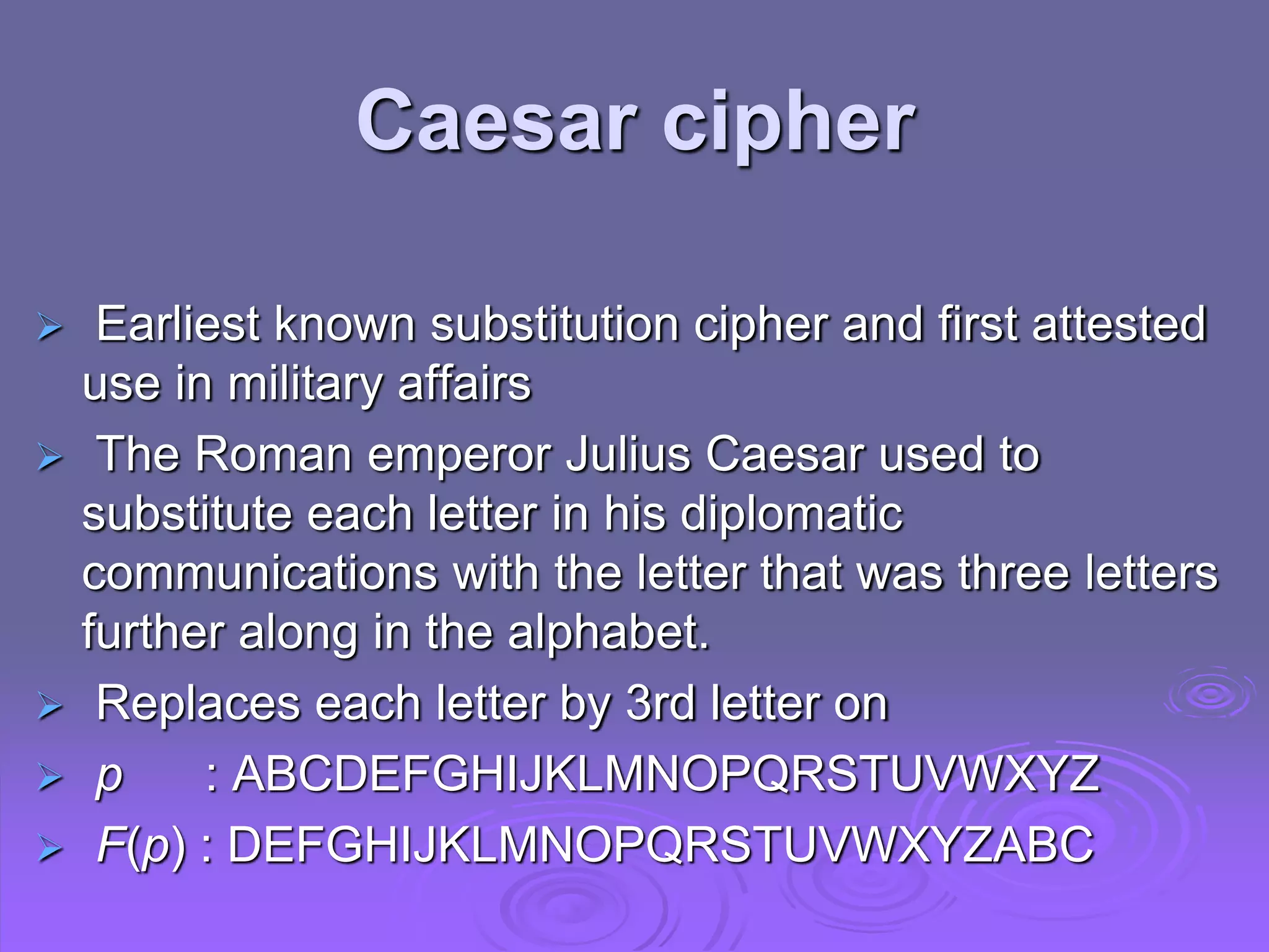  Earliest known substitution cipher and first attested
use in military affairs
 The Roman emperor Julius Caesar used to
substitute each letter in his diplomatic
communications with the letter that was three letters
further along in the alphabet.
 Replaces each letter by 3rd letter on
 p : ABCDEFGHIJKLMNOPQRSTUVWXYZ
 F(p) : DEFGHIJKLMNOPQRSTUVWXYZABC
Caesar cipher
 