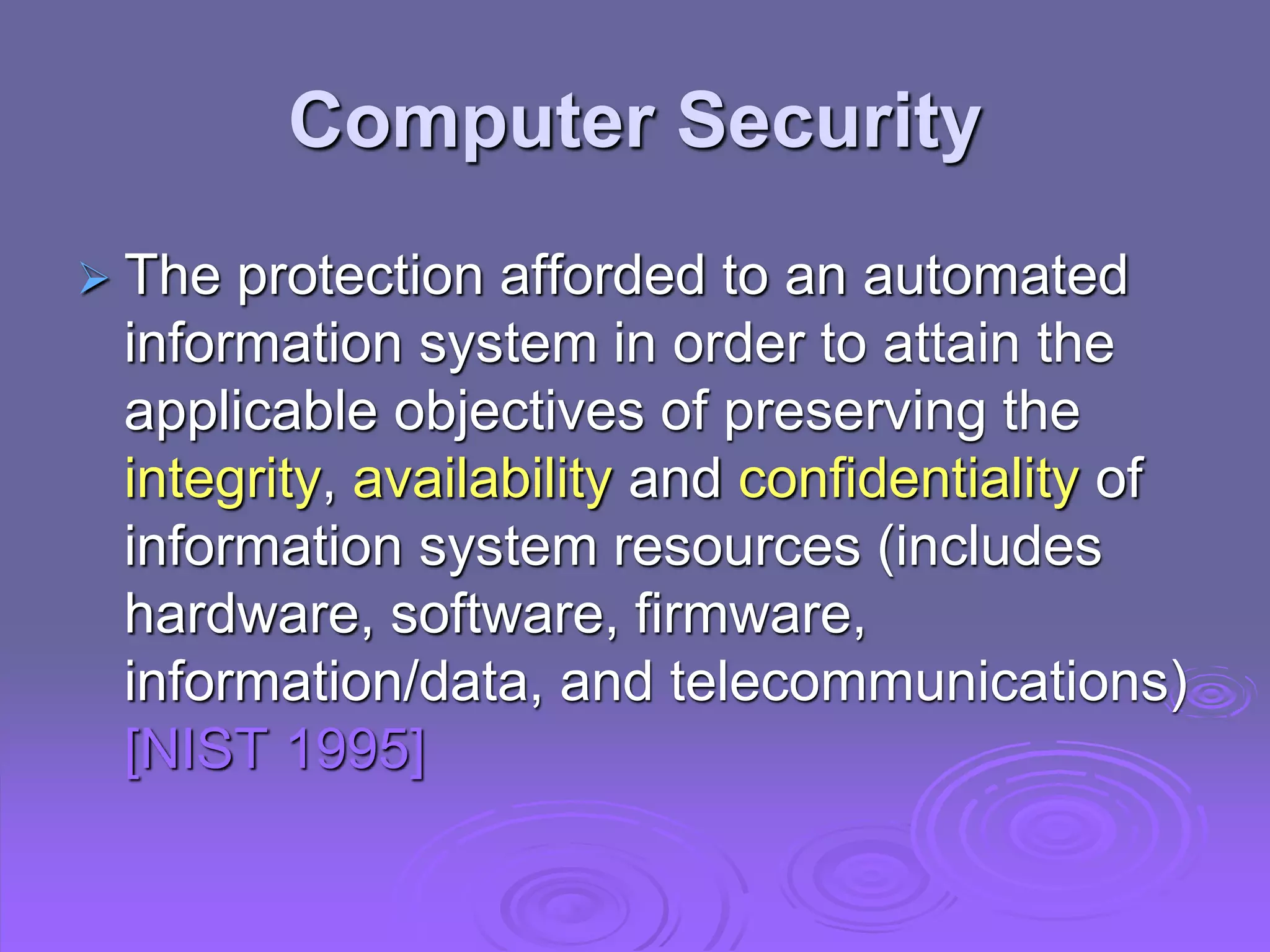 Computer Security
 The protection afforded to an automated
information system in order to attain the
applicable objectives of preserving the
integrity, availability and confidentiality of
information system resources (includes
hardware, software, firmware,
information/data, and telecommunications)
[NIST 1995]
 