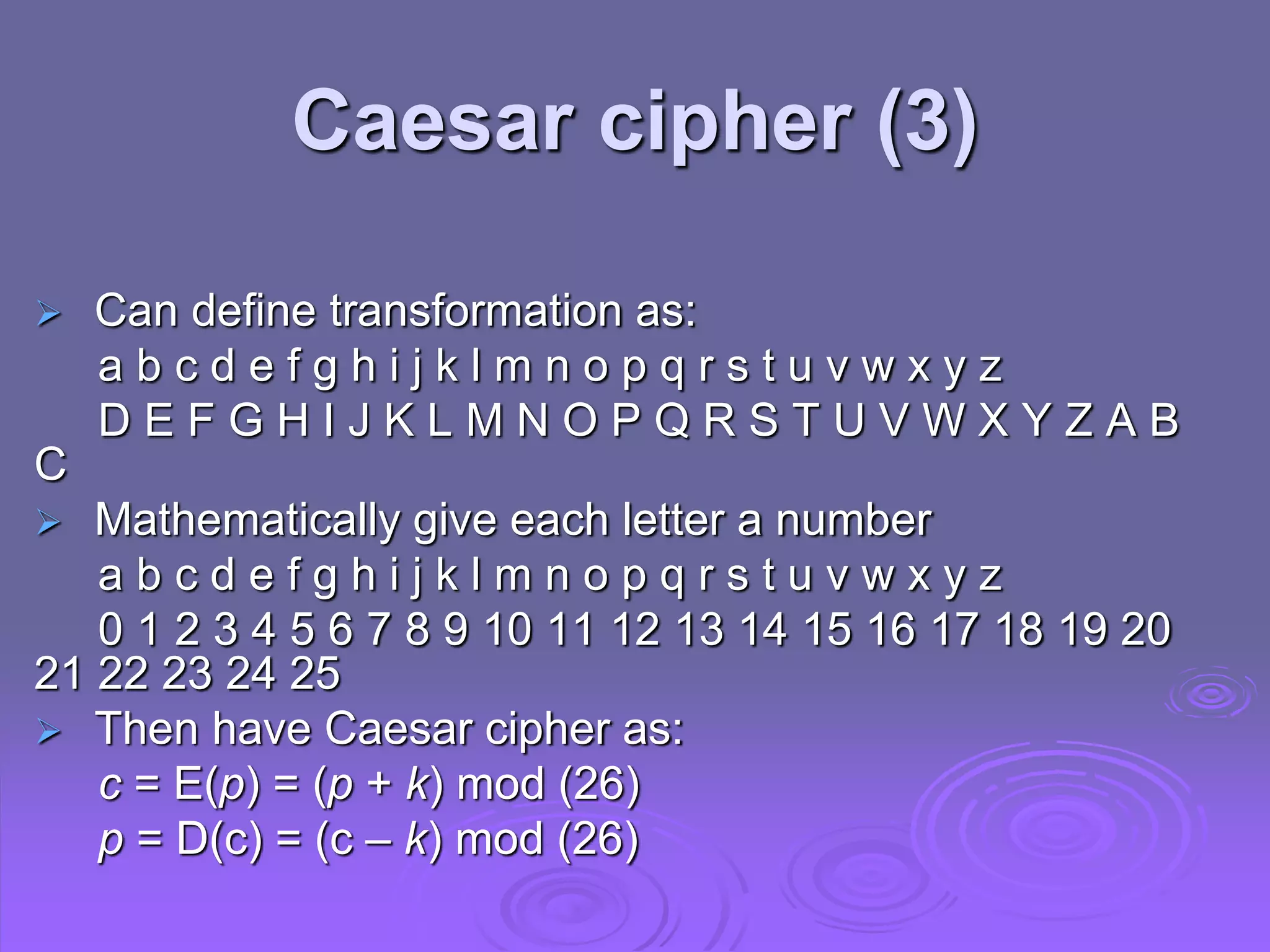  Can define transformation as:
a b c d e f g h i j k l m n o p q r s t u v w x y z
D E F G H I J K L M N O P Q R S T U V W X Y Z A B
C
 Mathematically give each letter a number
a b c d e f g h i j k l m n o p q r s t u v w x y z
0 1 2 3 4 5 6 7 8 9 10 11 12 13 14 15 16 17 18 19 20
21 22 23 24 25
 Then have Caesar cipher as:
c = E(p) = (p + k) mod (26)
p = D(c) = (c – k) mod (26)
Caesar cipher (3)
 