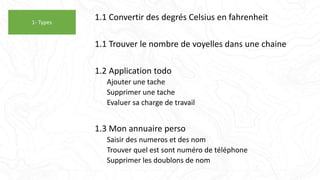 1.1 Convertir des degrés Celsius en fahrenheit
1.1 Trouver le nombre de voyelles dans une chaine
1.2 Application todo
Ajouter une tache
Supprimer une tache
Evaluer sa charge de travail
1.3 Mon annuaire perso
Saisir des numeros et des nom
Trouver quel est sont numéro de téléphone
Supprimer les doublons de nom
1- Types
 