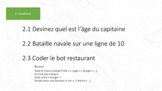 2.1 Devinez quel est l'âge du capitaine
2.2 Bataille navale sur une ligne de 10
2.3 Coder le bot restaurant
Bonjour
Voila le menu («steak fritte » « vege » « burger » …)
Je n’est pas compris
Voila votre « burger »
Voulez vous une boisson (« vin », « bierre » …)
2- Conditions
 