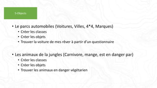 • Le parcs automobiles (Voitures, Villes, 4*4, Marques)
• Créer les classes
• Créer les objets
• Trouver la voiture de mes rêver à partir d’un questionnaire
• Les animaux de la jungles (Carnivore, mange, est en danger par)
• Créer les classes
• Créer les objets
• Trouver les animaux en danger végétarien
5-Objects
 