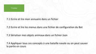 7.1 Ecrire et lire mon annuaire dans un fichier
7.2 Ecrire et lire les menus dans une fichier de configuration du Bot
7.3 Sérialiser mes objets animaux dans un fichier Json
7.4 Appliquer tous ces concepts à une bataille navale ou on peut sauver
la partie en cours
7-Fichier
 