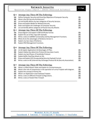 N e t w o r k S e c u r i t y
Q u e s t i o n P a p e r ( A p r i l – 2 0 1 5 ) [ R e v i s e d S y l l a b u s ]
2 | Page
M u m b a i B . S c . I T S t u d y
F a c e b o o k | T w i t t e r | I n s t a g r a m | G o o g l e + | Y o u T u b e
Q.4 Attempt Any Three Of The Following:
(A) Define Computer Security and three Key Objective of Computer Security. (5)
(B) What is the OSI Security Architecture? (5)
(C) List and briefly define any two categories of Security Services. (5)
(D) Draw and Explain Model for Network Security. (5)
(E) State and Explain the challenges of Computer Security. (5)
(F) List and briefly define categories of Passive Security Attacks. (5)
Q.5 Attempt Any Three Of The Following:
(A) Draw diagram and explain X.509 Certificate Format. (5)
(B) Explain the use of Key rings with example. (5)
(C) Write a note on S/MIME functionality and Key Management Functions. (5)
(D) What all are the advantages of Kerberos Version 5. (5)
(E) Explain any two steps of Kerberos. (5)
(F) Explain PKIX Management Functions. (5)
Q.6 Attempt Any Three Of The Following:
(A) List & Explain Applications & Advantages of IPSec. (5)
(B) Explain Oakley Key determine Protocol & how does it work. (5)
(C) Explain any two Phases of Handshake Protocol. (5)
(D) Explain Buffer Overflow Attack on SSL. (5)
(E) Draw and Explain ESP (Encapsulating Security Payload) Format. (5)
(F) Write a note on IKE (Internet Key Exchange) Protocol & SA (Security Association). (5)
Q.7 Attempt Any Three Of The Following:
(A) What is a DDoS Attack? State and Explain its Countermeasures. (5)
(B) What is the role of compression in the operation of a virus? Explain with diagram. (5)
(C) Explain the concept of Honey Pot. (5)
(D) What is an Application-Level Gateway? Explain. (5)
(E) Write a note on different Firewall Configurations. (5)
(F) Write a note on Packet Filter Firewall. (5)
 