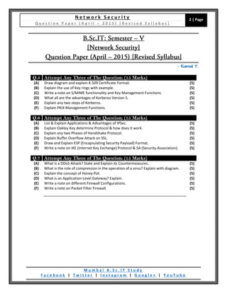 N e t w o r k S e c u r i t y
Q u e s t i o n P a p e r ( A p r i l – 2 0 1 5 ) [ R e v i s e d S y l l a b u s ]
2 | Page
M u m b a i B . S c . I T S t u d y
F a c e b o o k | T w i t t e r | I n s t a g r a m | G o o g l e + | Y o u T u b e
– Kamal T.
Q.5 Attempt Any Three of The Question: (15 Marks)
(A) Draw diagram and explain X.509 Certificate Format. (5)
(B) Explain the use of Key rings with example. (5)
(C) Write a note on S/MIME functionality and Key Management Functions. (5)
(D) What all are the advantages of Kerberos Version 5. (5)
(E) Explain any two steps of Kerberos. (5)
(F) Explain PKIX Management Functions. (5)
Q.6 Attempt Any Three of The Question: (15 Marks)
(A) List & Explain Applications & Advantages of IPSec. (5)
(B) Explain Oakley Key determine Protocol & how does it work. (5)
(C) Explain any two Phases of Handshake Protocol. (5)
(D) Explain Buffer Overflow Attack on SSL. (5)
(E) Draw and Explain ESP (Encapsulating Security Payload) Format. (5)
(F) Write a note on IKE (Internet Key Exchange) Protocol & SA (Security Association). (5)
Q.7 Attempt Any Three of The Question: (15 Marks)
(A) What is a DDoS Attack? State and Explain its Countermeasures. (5)
(B) What is the role of compression in the operation of a virus? Explain with diagram. (5)
(C) Explain the concept of Honey Pot. (5)
(D) What is an Application-Level Gateway? Explain. (5)
(E) Write a note on different Firewall Configurations. (5)
(F) Write a note on Packet Filter Firewall. (5)
 