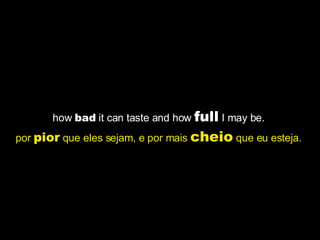 how  bad  it can taste and how  full  I may be.  por  pior  que eles sejam, e por mais  cheio  que eu esteja.   