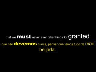 that we  must  never ever take things for  granted . que não  devemos  nunca, pensar que temos tudo de  mão beijada.   