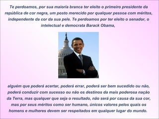 Te perdoamos, por sua maioria branca ter eleito o primeiro presidente da república de cor negra, um posto merecido por qualquer pessoa com méritos, independente da cor da sua pele. Te perdoamos por ter eleito o senador, o intelectual e democrata Barack Obama,  alguém que poderá acertar, poderá errar, poderá ser bem sucedido ou não, poderá conduzir com sucesso ou não os destinos da mais poderosa nação da Terra, mas qualquer que seja o resultado, não será por causa da sua cor, mas por seus méritos como ser humano, únicos valores pelos quais os homens e mulheres devem ser respeitados em qualquer lugar do mundo.  