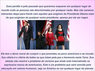     Esse perdão é pelo passado que queremos esquecer em qualquer lugar do mundo onde as pessoas são discriminadas por qualquer razão. Mas não seremos tolerantes daqui para frente com aqueles que exigirem do Presidente Obama mais do que exigiriam de qualquer outro presidente, apenas por ele ser negro.  Ele tem o dever moral de cumprir o que prometeu ao povo americano e ao mundo. Sua vitória é a vitória de todos os que lutam pela paz e harmonia nesta Terra. Sua eleição não resolve o problema do racismo que ainda está internalizado na expressiva massa de americanos. Este é um problema que será vencido pela educação em valores humanos, seja na América ou em qualquer lugar do planeta. 