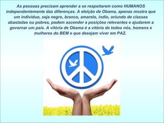 As pessoas precisam aprender a se respeitarem como HUMANOS independentemente das diferenças. A eleição de Obama, apenas mostra que um indivíduo, seja negro, branco, amarelo, índio, oriundo de classes abastadas ou pobres, podem ascender a posições relevantes e ajudarem a governar um país. A vitória de Obama é a vitória de todos nós, homens e mulheres do BEM e que desejam viver em PAZ.  