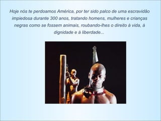 Hoje nós te perdoamos América, por ter sido palco de uma escravidão impiedosa durante 300 anos, tratando homens, mulheres e crianças negras como se fossem animais, roubando-lhes o direito à vida, à dignidade e à liberdade...   