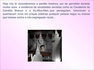 Hoje nós te concederemos o perdão América, por ter permitido durante muitos anos  a existência de sociedades secretas como os Cavaleiros da Camélia Branca e a Ku-Klux-Klan, que perseguiam, torturavam e queimavam vivos em praças públicas qualquer pessoa negra ou branca que lutasse contra a não-segregação racial...   