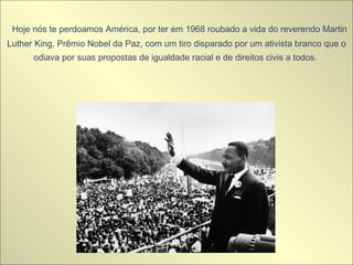   Hoje nós te perdoamos América, por ter em 1968 roubado a vida do reverendo Martin Luther King, Prêmio Nobel da Paz, com um tiro disparado por um ativista branco que o odiava por suas propostas de igualdade racial e de direitos civis a todos.   