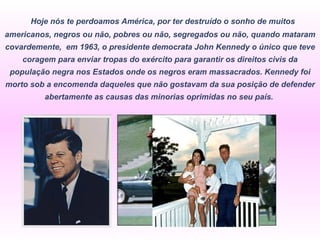   Hoje nós te perdoamos América, por ter destruído o sonho de muitos americanos, negros ou não, pobres ou não, segregados ou não, quando mataram covardemente,  em 1963, o presidente democrata John Kennedy o único que teve coragem para enviar tropas do exército para garantir os direitos civis da população negra nos Estados onde os negros eram massacrados. Kennedy foi morto sob a encomenda daqueles que não gostavam da sua posição de defender abertamente as causas das minorias oprimidas no seu país.  