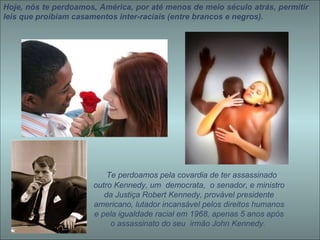 Hoje, nós te perdoamos, América, por até menos de meio século atrás, permitir leis que proibiam casamentos inter-raciais (entre brancos e negros).    Te perdoamos pela covardia de ter assassinado outro Kennedy, um  democrata,  o senador, e ministro da Justiça Robert Kennedy, provável presidente americano, lutador incansável pelos direitos humanos e pela igualdade racial em 1968, apenas 5 anos após o assassinato do seu  irmão John Kennedy.   