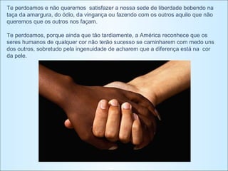 Te perdoamos e não queremos  satisfazer a nossa sede de liberdade bebendo na taça da amargura, do ódio, da vingança ou fazendo com os outros aquilo que não queremos que os outros nos façam.     Te perdoamos, porque ainda que tão tardiamente, a América reconhece que os seres humanos de qualquer cor não terão sucesso se caminharem com medo uns dos outros, sobretudo pela ingenuidade de acharem que a diferença está na  cor da pele.    