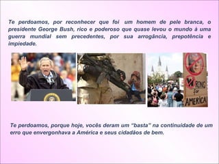 Te perdoamos, por reconhecer que foi  um homem de pele branca, o presidente George Bush, rico e poderoso que quase levou o mundo à uma guerra mundial sem precedentes, por sua arrogância, prepotência e impiedade.  Te perdoamos, porque hoje, vocês deram um “basta” na continuidade de um erro que envergonhava a América e seus cidadãos de bem.  
