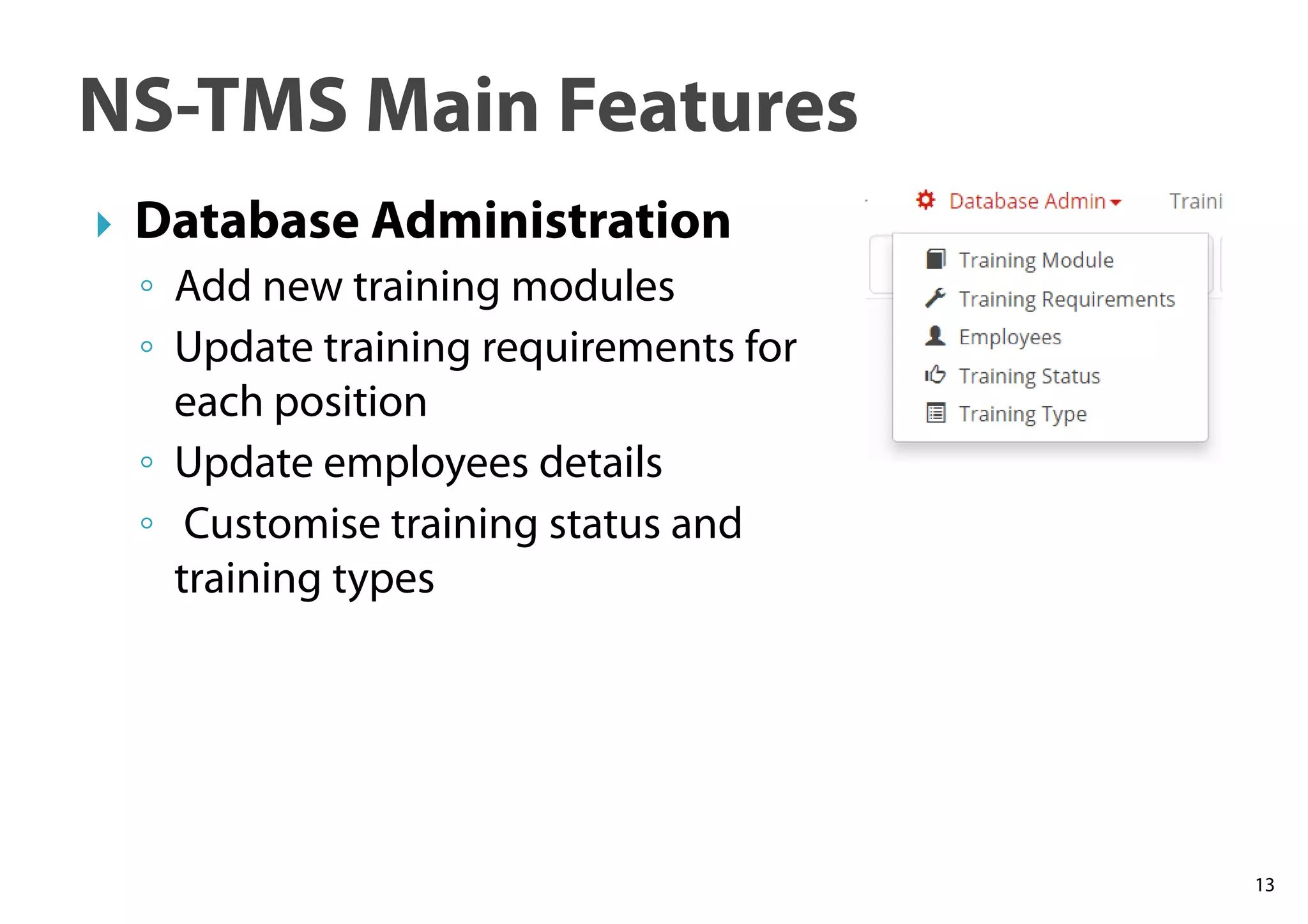 13
NS-TMS Main Features
Database Administration
◦ Add new training modules
◦ Update training requirements for
each position
◦ Update employees details
◦ Customise training status and
training types
 