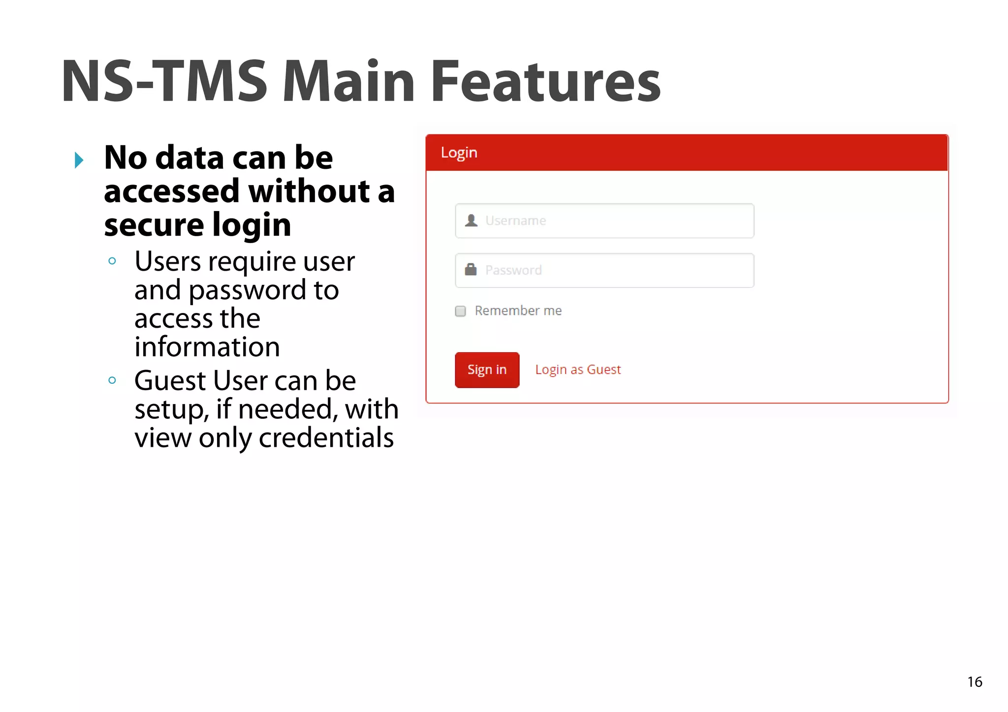 16
NS-TMS Main Features
No data can be
accessed without a
secure login
◦ Users require user
and password to
access the
information
◦ Guest User can be
setup, if needed, with
view only credentials
 