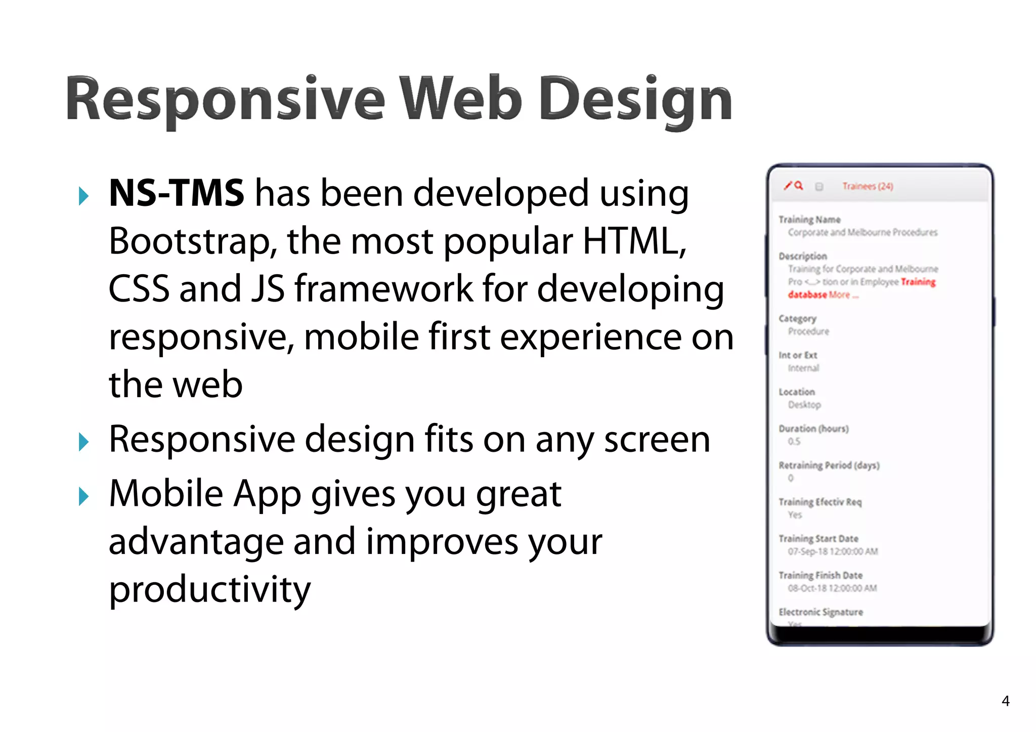 NS-TMS has been developed using
Bootstrap, the most popular HTML,
CSS and JS framework for developing
responsive, mobile first experience on
the web
Responsive design fits on any screen
Mobile App gives you great
advantage and improves your
productivity
4
 