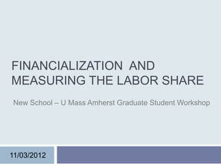 FINANCIALIZATION AND
MEASURING THE LABOR SHARE
 New School – U Mass Amherst Graduate Student Workshop




11/03/2012
 