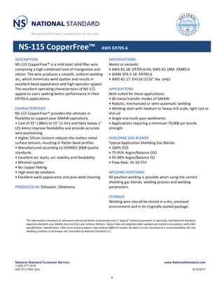 National Standard Customer Service: www.NationalStandard.com
1-800-777-1618
405-372-7954 (fax) 9/14/2017
NS-115 CopperFree™ AWS ER70S-6
DESCRIPTION
NS-115 CopperFree™ is a mild steel solid filler wire
containing a high combined total of manganese and
silicon. The wire produces a smooth, uniform welding
arc, which minimizes weld spatter and results in
excellent bead appearance and high operator appeal.
The excellent operating characteristics of NS-115
appeal to users seeking better performance in their
ER70S-6 applications.
CHARACTERISTICS
NS-115 CopperFree™ provides the ultimate in
flexibility to support your GMAW operations.
• Cast of 35" (.88m) to 55" (1.3m) and Helix below 1"
(25.4mm) improve feedabiltiy and provide accurate
wire positioining
• Higher Silicon content reduces the molten metal
surface tension, resulting in flatter bead profiles
• Manufactured according to ISO9001:2008 quality
standards
• Excellent arc starts, arc stability and feedability
• Minimal spatter
• No copper flaking
• High level de-oxidizers
• Excellent weld appearance and post weld cleaning
PRODUCED IN: Stillwater, Oklahoma
SPECIFICATIONS
Meets or exceeds:
• AWS A5.18: ER70S-6 H4, AWS A5.18M: ER48S-6
• ASME SFA-5.18: ER70S-6
• AWS A5.17: EH11K (1/16" dia. only)
APPLICATIONS
Well-suited for these applications:
• All metal transfer modes of GMAW
• Robotic, mechanized or semi-automatic welding
• Welding steel with medium to heavy mill scale, light rust or
thin oil
• Single and multi-pass weldments
• Applications requiring a minimum 70,000 psi tensile
strength
SHIELDING GAS BLENDS
Typical Application Sheilding Gas Blends:
• 100% CO2
• 75-95% Argon/Balance CO2
• 95-98% Argon/Balance O2
• Flow Rate: 35-50 CFH
WELDING POSITIONS
All position welding is possible when using the correct
shielding gas blends, welding process and welding
parameters.
STORAGE
Welding wire should be stored in a dry, enclosed
environment and in its originally-sealed package.
The information contained or otherwise referenced herein is presented only in “typical” without guarantee or warranty, and National Standard
expressly disclaims any liability incurred from any reliance thereon. Typical data are obtained when welded and tested in accordance with AWS
specifications. Specification, other tests and procedures may produce different results. No data is to be construed as a recommendation for any
welding condition or technique not controlled by National Standard LLC.
8
 