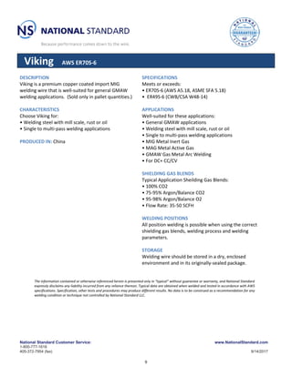 National Standard Customer Service:
1-800-777-1618
405-372-7954 (fax)
www.NationalStandard.com
9/14/2017
Viking AWS ER70S-6
DESCRIPTION
Viking is a premium copper coated import MIG
welding wire that is well-suited for general GMAW
welding applications. (Sold only in pallet quantities.)
CHARACTERISTICS
Choose Viking for:
• Welding steel with mill scale, rust or oil
• Single to multi-pass welding applications
PRODUCED IN: China
SPECIFICATIONS
Meets or exceeds:
• ER70S-6 (AWS A5.18, ASME SFA 5.18)
• ER49S-6 (CWB/CSA W48-14)
APPLICATIONS
Well-suited for these applications:
• General GMAW applications
• Welding steel with mill scale, rust or oil
• Single to multi-pass welding applications
• MIG Metal Inert Gas
• MAG Metal Active Gas
• GMAW Gas Metal Arc Welding
• For DC+ CC/CV
SHIELDING GAS BLENDS
Typical Application Sheilding Gas Blends:
• 100% CO2
• 75-95% Argon/Balance CO2
• 95-98% Argon/Balance O2
• Flow Rate: 35-50 SCFH
WELDING POSITIONS
All position welding is possible when using the correct
shielding gas blends, welding process and welding
parameters.
STORAGE
Welding wire should be stored in a dry, enclosed
environment and in its originally-sealed package.
The information contained or otherwise referenced herein is presented only in “typical” without guarantee or warranty, and National Standard
expressly disclaims any liability incurred from any reliance thereon. Typical data are obtained when welded and tested in accordance with AWS
specifications. Specification, other tests and procedures may produce different results. No data is to be construed as a recommendation for any
welding condition or technique not controlled by National Standard LLC.
9
 